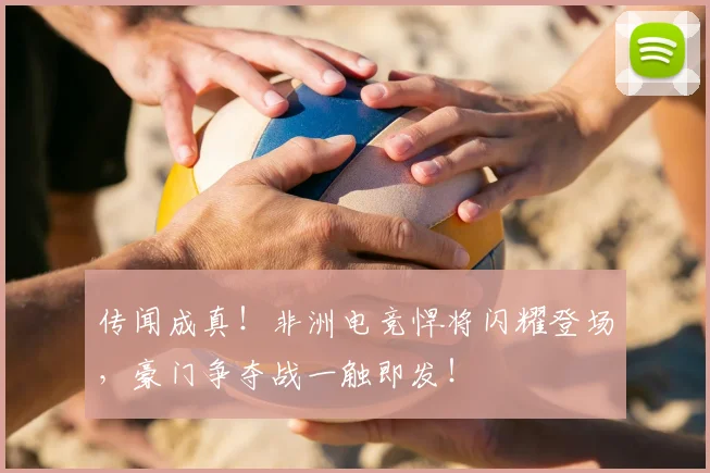 传闻成真！非洲电竞悍将闪耀登场，豪门争夺战一触即发！