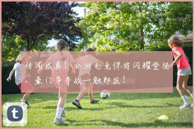 传闻成真！非洲电竞悍将闪耀登场，豪门争夺战一触即发！